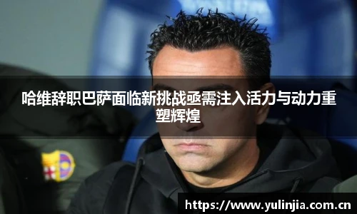 哈维辞职巴萨面临新挑战亟需注入活力与动力重塑辉煌
