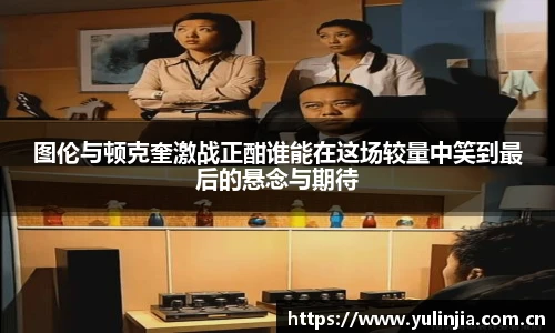 ac米兰官网图伦与顿克奎激战正酣谁能在这场较量中笑到最后的悬念与期待